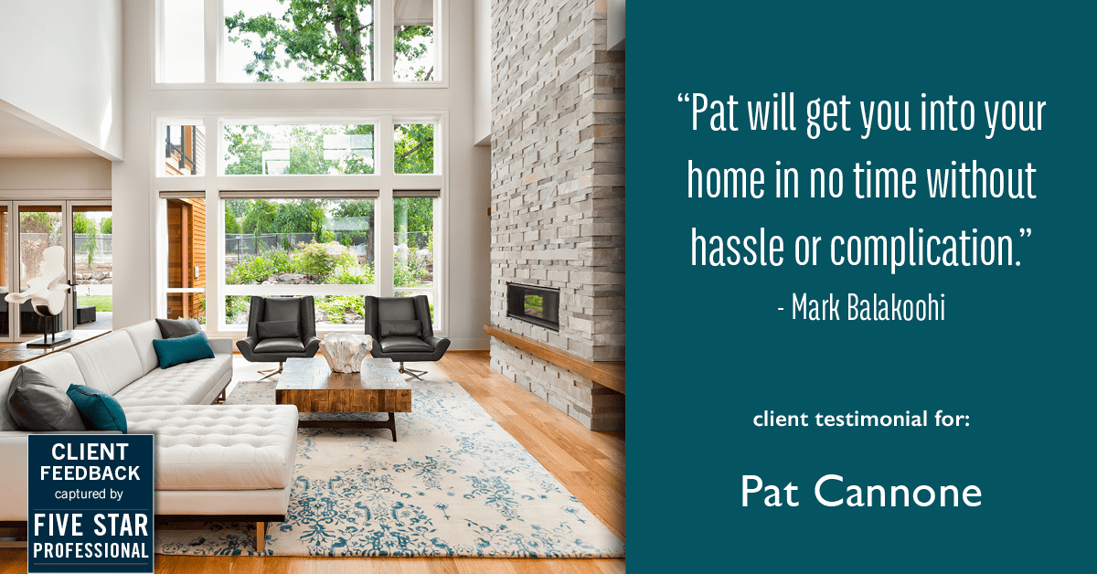 Testimonial for mortgage professional Pat Cannone in , : "Pat will get you into your home in no time without hassle or complication." - Mark Balakoohi