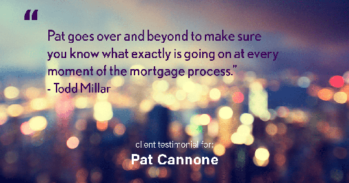 Testimonial for mortgage professional Pat Cannone in , : "Pat goes over and beyond to make sure you know what exactly is going on at every moment of the mortgage process." - Todd Millar