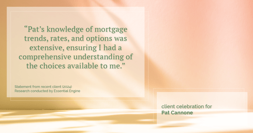 Testimonial for mortgage professional Pat Cannone in , : "Pat's knowledge of mortgage trends, rates, and options was extensive, ensuring I had a comprehensive understanding of the choices available to me."