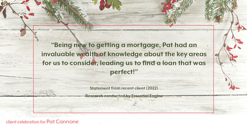 Testimonial for mortgage professional Pat Cannone in , : "Being new to getting a mortgage, Pat had an invaluable wealth of knowledge about the key areas for us to consider, leading us to find a loan that was perfect!"
