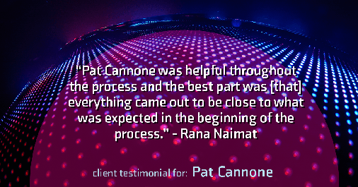 Testimonial for mortgage professional Pat Cannone in , : "Pat Cannone was helpful throughout the process and the best part was [that] everything came out to be close to what was expected in the beginning of the process." - Rana Naimat