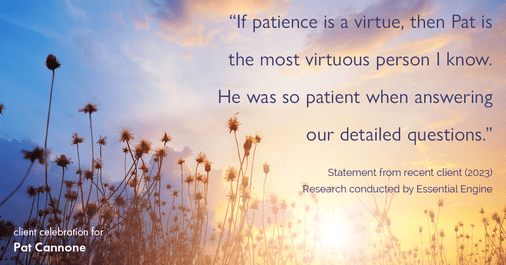 Testimonial for mortgage professional Pat Cannone in , : "If patience is a virtue, then Pat is the most virtuous person I know. He was so patient when answering our detailed questions."