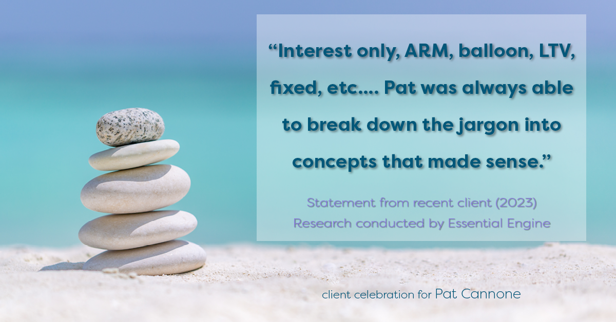 Testimonial for mortgage professional Pat Cannone in , : "Interest only, ARM, balloon, LTV, fixed, etc.... Pat was always able to break down the jargon into concepts that made sense."