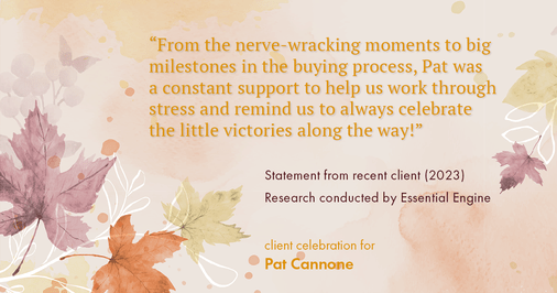 Testimonial for mortgage professional Pat Cannone in , : "From the nerve-wracking moments to big milestones in the buying process, Pat was a constant support to help us work through stress and remind us to always celebrate the little victories along the way!"