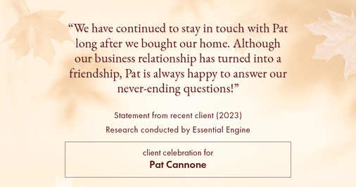 Testimonial for mortgage professional Pat Cannone in , : "We have continued to stay in touch with Pat long after we bought our home. Although our business relationship has turned into a friendship, Pat is always happy to answer our never-ending questions!"