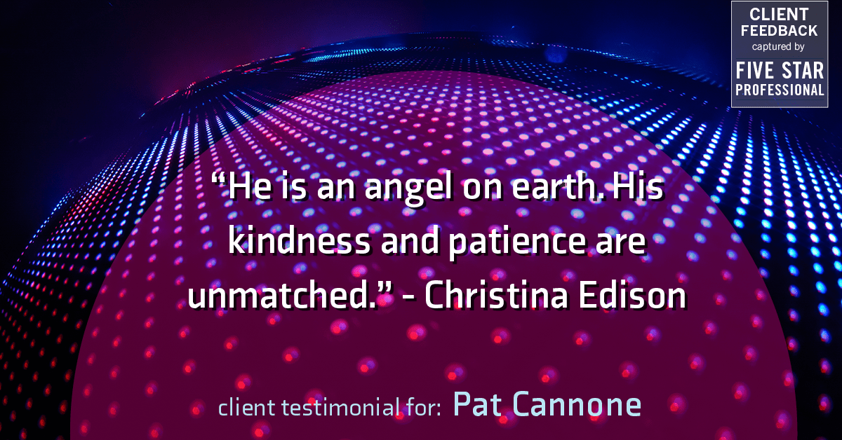 Testimonial for mortgage professional Pat Cannone in , : "He is an angel on earth. His kindness and patience are unmatched." - Christina Edison