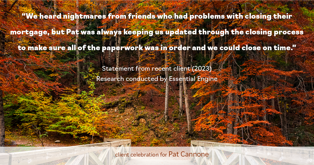 Testimonial for mortgage professional Pat Cannone in , : "We heard nightmares from friends who had problems with closing their mortgage, but Pat was always keeping us updated through the closing process to make sure all of the paperwork was in order and we could close on time."