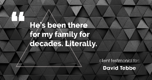 Testimonial for insurance professional Dave Tebbe in , : He's been there for my family for decades. Literally.