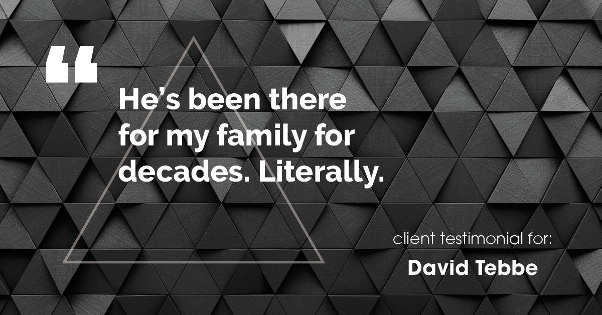 Testimonial for insurance professional Dave Tebbe in , : He's been there for my family for decades. Literally.