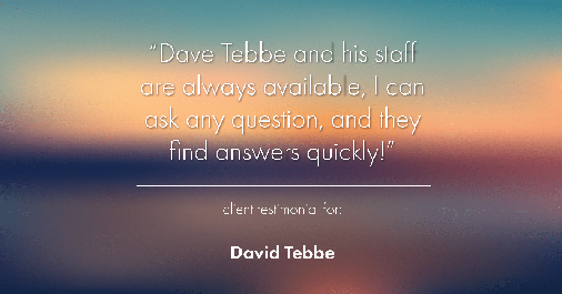 Testimonial for insurance professional Dave Tebbe in , : Dave Tebbe and his staff are always available, I can ask any question, and they find answers quickly!