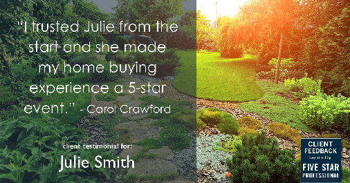 Testimonial for real estate agent Julie Smith in , : "I trusted Julie from the start and she made my home buying experience a 5-star event." - Carol Crawford