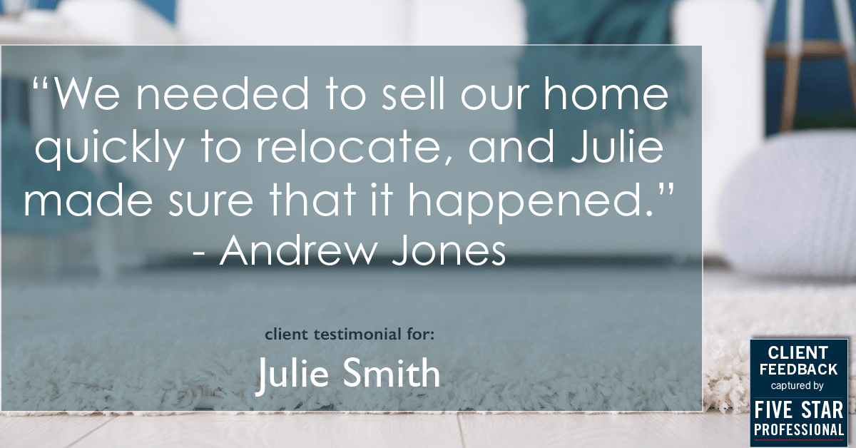 Testimonial for real estate agent Julie Smith in , : "We needed to sell our home quickly to relocate, and Julie made sure that it happened." - Andrew Jones