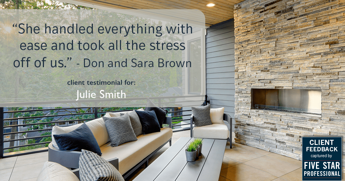 Testimonial for real estate agent Julie Smith in , : "She handled everything with ease and took all the stress off of us." - Don and Sara Brown