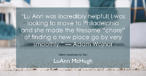 Testimonial for real estate agent LuAnn McHugh with McHugh Realty Services in Coatesville, PA: "Lu Ann was incredibly helpful! I was looking to move to Philadelphia and she made the tiresome "chore" of finding a new place go by very smoothly." — Adam Wojnar
