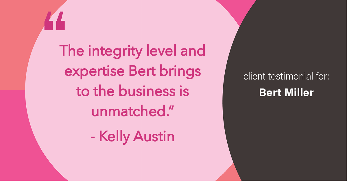 Testimonial for insurance professional Bert Miller in , : "The integrity level and expertise Bert brings to the business is unmatched." - Kelly Austin