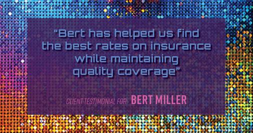 Testimonial for insurance professional Bert Miller in , : Bert has helped us find the best rates on insurance while maintaining quality coverage