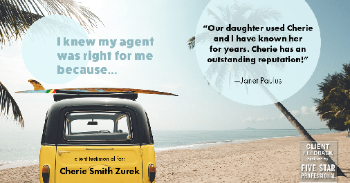 Testimonial for real estate agent Cherie Smith Zurek with RE/MAX in Lake Zurich, IL: Right Agent: "Our daughter used Cherie and I have known her for years. Cherie has an outstanding reputation!" - Janet Paulus