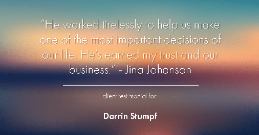 Testimonial for real estate agent Darrin Stumpf with Windermere West Metro in Seattle, WA: "He worked tirelessly to help us make one of the most important decisions of our life. He's earned my trust and our business." - Jina Johanson