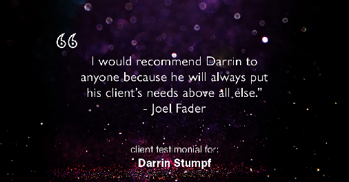 Testimonial for real estate agent Darrin Stumpf with Windermere West Metro in Seattle, WA: "I would recommend Darrin to anyone because he will always put his client's needs above all else." - Joel Fader