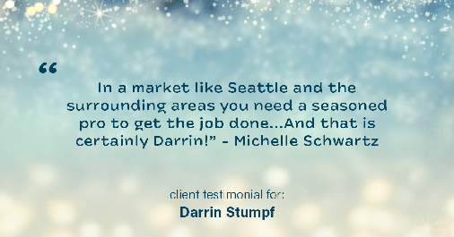 Testimonial for real estate agent Darrin Stumpf with Windermere West Metro in Seattle, WA: "In a market like Seattle and the surrounding areas you need a seasoned pro to get the job done...And that is certainly Darrin!" - Michelle Schwartz
