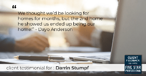 Testimonial for real estate agent Darrin Stumpf with Windermere West Metro in Seattle, WA: "We thought we'd be looking for homes for months, but the 2nd home he showed us ended up being our home!" - Dayo Anderson
