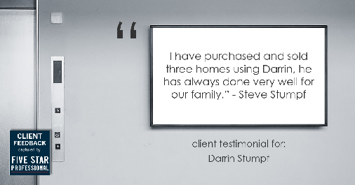 Testimonial for real estate agent Darrin Stumpf with Windermere West Metro in Seattle, WA: "I have purchased and sold three homes using Darrin, he has always done very well for our family." - Steve Stumpf