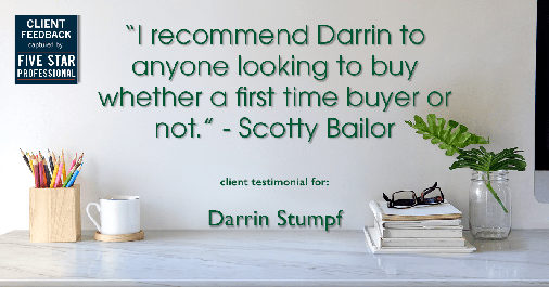 Testimonial for real estate agent Darrin Stumpf with Windermere West Metro in Seattle, WA: "I recommend Darrin to anyone looking to buy whether a first time buyer or not." - Scotty Bailor