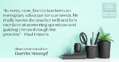 Testimonial for real estate agent Darrin Stumpf with Windermere West Metro in Seattle, WA: "In every case, Darrin has been an exemplary advocate for our needs. He really knows the market well and he’s excellent at answering questions and guiding clients through the process." - Paul Francis