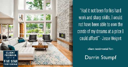 Testimonial for real estate agent Darrin Stumpf with Windermere West Metro in Seattle, WA: "Had it not been for his hard work and sharp skills, I would not have been able to own the condo of my dreams at a price I could afford." - Jesse Weigert