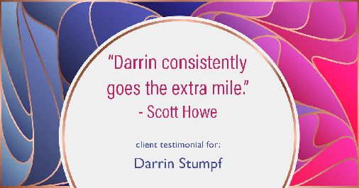 Testimonial for real estate agent Darrin Stumpf with Windermere West Metro in Seattle, WA: "Darrin consistently goes the extra mile." - Scott Howe