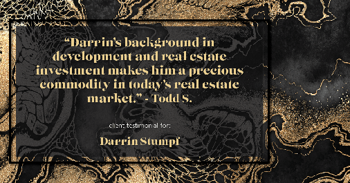 Testimonial for real estate agent Darrin Stumpf with Windermere West Metro in Seattle, WA: "Darrin’s background in development and real estate investment makes him a precious commodity in today’s real estate market." - Todd S.