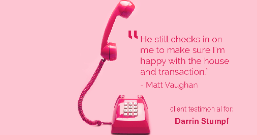Testimonial for real estate agent Darrin Stumpf with Windermere West Metro in Seattle, WA: "He still checks in on me to make sure I’m happy with the house and transaction." - Matt Vaughan