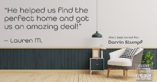 Testimonial for real estate agent Darrin Stumpf with Windermere West Metro in Seattle, WA: "He helped us find the perfect home and got us an amazing deal!" - Lauren M.