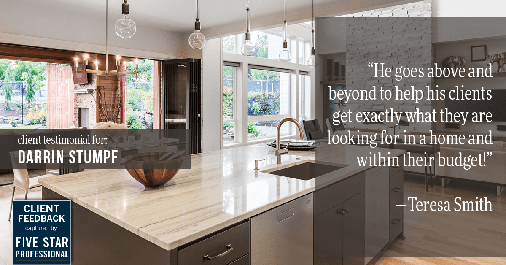 Testimonial for real estate agent Darrin Stumpf with Windermere West Metro in Seattle, WA: "He goes above and beyond to help his clients get exactly what they are looking for in a home and within their budget!" - Teresa Smith
