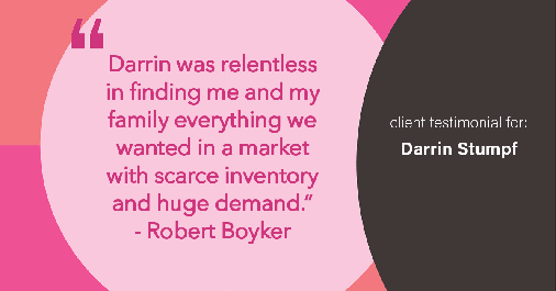 Testimonial for real estate agent Darrin Stumpf with Windermere West Metro in Seattle, WA: "Darrin was relentless in finding me and my family everything we wanted in a market with scarce inventory and huge demand." - Robert Boyker