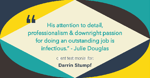 Testimonial for real estate agent Darrin Stumpf with Windermere West Metro in Seattle, WA: "His attention to detail, professionalism & downright passion for doing an outstanding job is infectious." - Julie Douglas