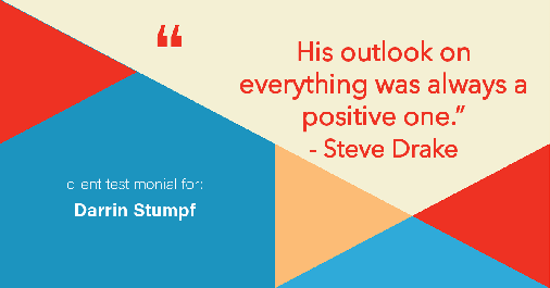Testimonial for real estate agent Darrin Stumpf with Windermere West Metro in Seattle, WA: "His outlook on everything was always a positive one." - Steve Drake