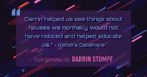 Testimonial for real estate agent Darrin Stumpf with Windermere West Metro in Seattle, WA: "Darrin helped us see things about houses we normally would not have noticed and helped educate us." - Kendra Delamare