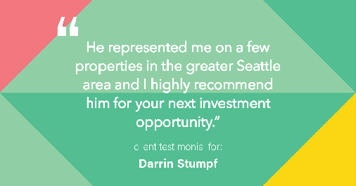 Testimonial for real estate agent Darrin Stumpf with Windermere West Metro in Seattle, WA: "He represented me on a few properties in the greater Seattle area and I highly recommend him for your next investment opportunity."