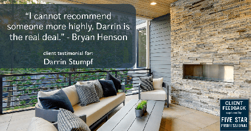 Testimonial for real estate agent Darrin Stumpf with Windermere West Metro in Seattle, WA: "I cannot recommend someone more highly. Darrin is the real deal." - Bryan Henson
