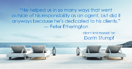 Testimonial for real estate agent Darrin Stumpf with Windermere West Metro in Seattle, WA: "He helped us in so many ways that went outside of his responsibility as an agent, but did it anyways because he's dedicated to his clients." - Peter Etherington