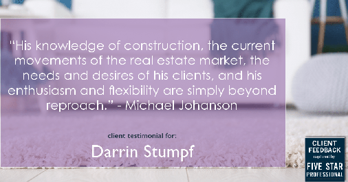 Testimonial for real estate agent Darrin Stumpf with Windermere West Metro in Seattle, WA: "His knowledge of construction, the current movements of the real estate market, the needs and desires of his clients, and his enthusiasm and flexibility are simply beyond reproach." - Michael Johanson