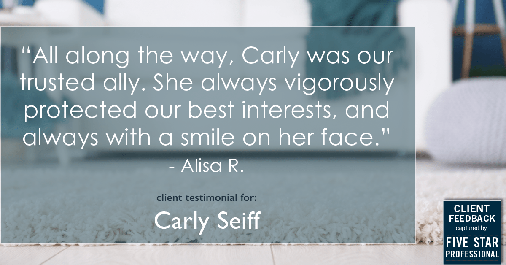 Testimonial for real estate agent Carly Seiff in Burlingame, CA: "All along the way, Carly was our trusted ally. She always vigorously protected our best interests, and always with a smile on her face." - Alisa R.