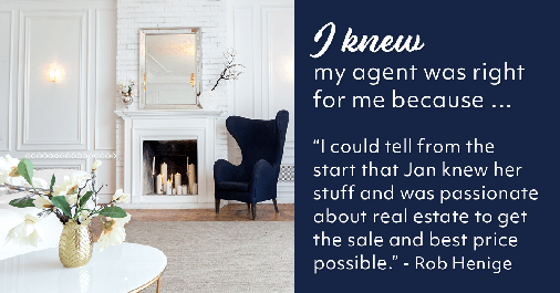 Testimonial for real estate agent Jan Konetchy in , : Right Agent: "I could tell from the start that Jan knew her stuff and was passionate about real estate to get the sale and best price possible." - Rob Henige
