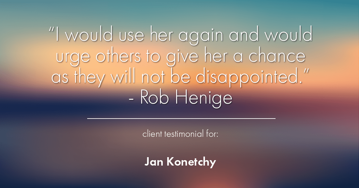 Testimonial for real estate agent Jan Konetchy in , : "I would use her again and would urge others to give her a chance as they will not be disappointed." - Rob Henige