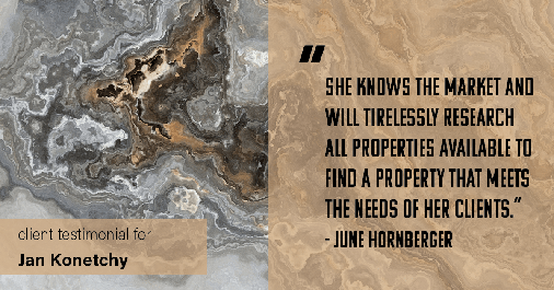 Testimonial for real estate agent Jan Konetchy in , : "She knows the market and will tirelessly research all properties available to find a property that meets the needs of her clients." - June Hornberger