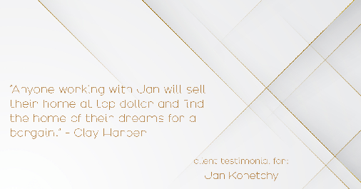 Testimonial for real estate agent Jan Konetchy in , : "Anyone working with Jan will sell their home at top dollar and find the home of their dreams for a bargain." - Clay Harper