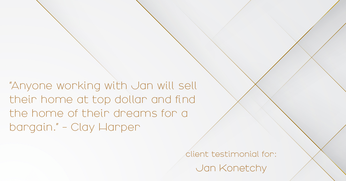 Testimonial for real estate agent Jan Konetchy in , : "Anyone working with Jan will sell their home at top dollar and find the home of their dreams for a bargain." - Clay Harper