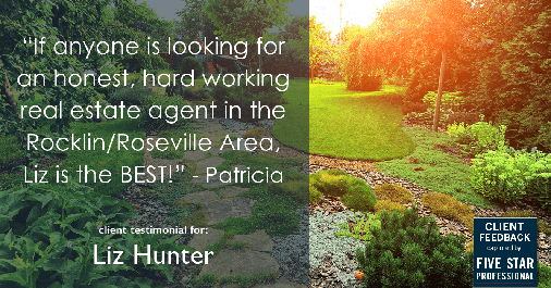 Testimonial for real estate agent Liz Hunter with Better Homes & Gardens Real Estate in Roseville, CA: "If anyone is looking for an honest, hard working real estate agent in the Rocklin/Roseville Area, Liz is the BEST!" - Patricia
