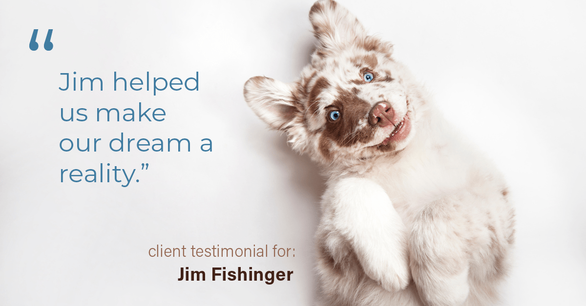 Testimonial for real estate agent Jim Fishinger in , : "Jim helped us make our dream a reality."